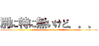 別に特に無いけど．．． (Freeeeeeeeeeeeeeeeee!!!!!!)