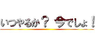 いつやるか？ 今でしょ！ ()