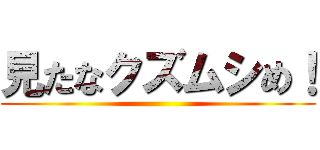 見たなクズムシめ！ ()