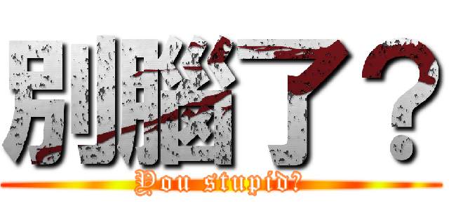 別腦了？ (You stupid?)