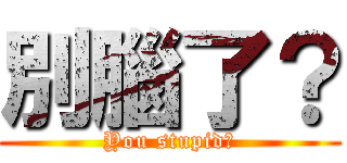 別腦了？ (You stupid?)