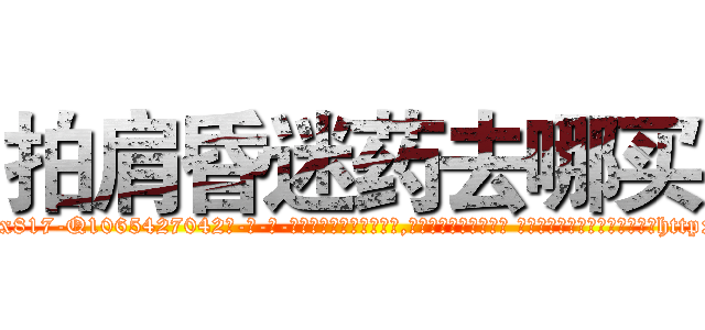 拍肩昏迷药去哪买 (拍肩昏迷药去哪买【电-话151x68344x817-Q1065427042元-吉-药-业】我们做的是长期生意,靠的是老客户长期支持 拍肩昏迷药去哪买在发表了一篇http://sngk.net/J7IweI

参考消息网我们做的是长期生意,靠的是老客户长期支持也许我们早该意识到，就连鲍勃·霍斯金斯（金球奖戏剧类电影男主角 
)