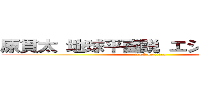 原貫太 地球平面説 エジプト 教えた  (attack on titan)