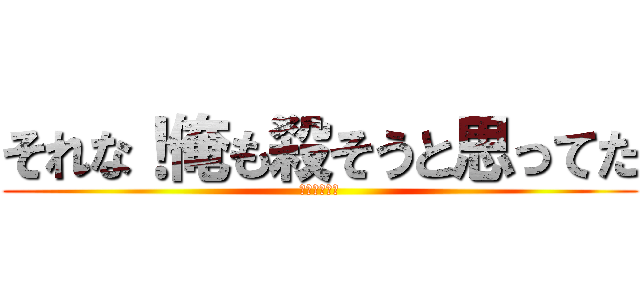それな！俺も殺そうと思ってた (殺ってやんよ)