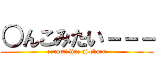 ○んこみたい－－－ (zenntai line ni okuru)