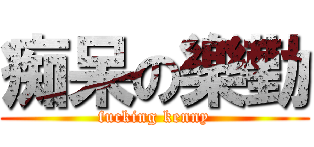 痴呆の樂勤 (fucking kenny)