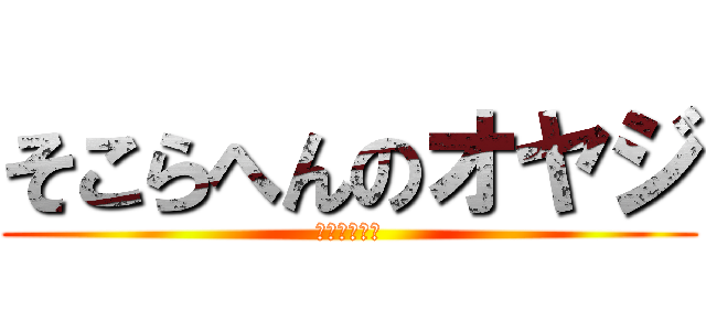 そこらへんのオヤジ (本当にキモイ)