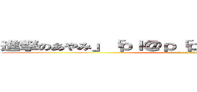 進撃のあやみ」「ｐｌ＠ｐ「ｐｌｐ＠ｌｐ＠ｌｐ。＠「ｐ (attack on titan)