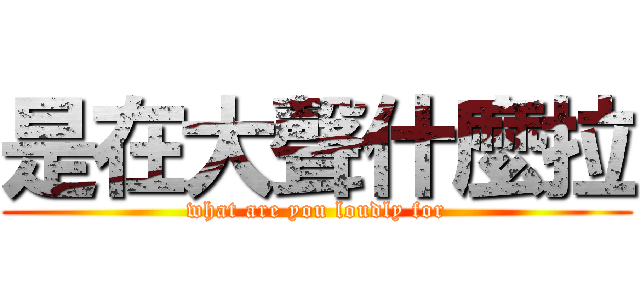 是在大聲什麼拉 (what are you loudly for)