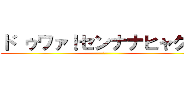 ド ゥワァ！センナナヒャク！！ (?)