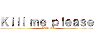 Ｋｉｌｌ ｍｅ ｐｌｅａｓｅ (NOW!!!!)