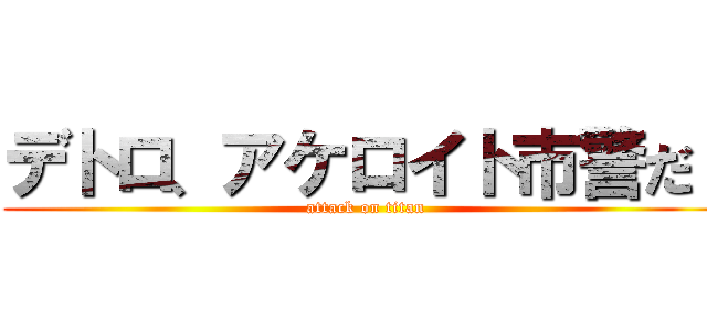 デトロ、アケロイト市警だ！ (attack on titan)
