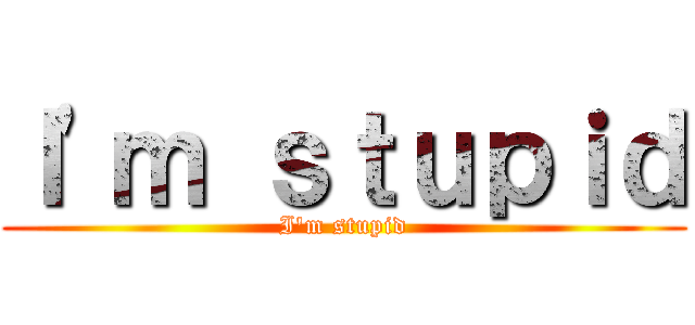 Ｉ'ｍ ｓｔｕｐｉｄ (I'm stupid)