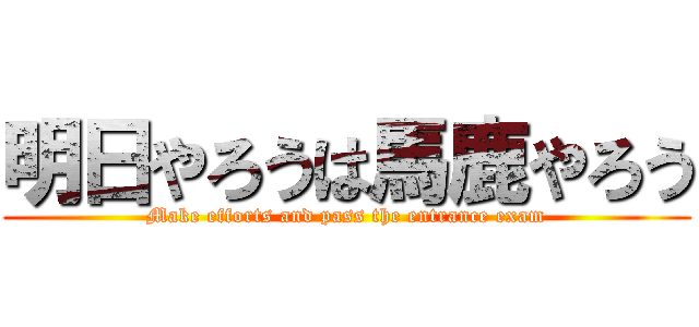 明日やろうは馬鹿やろう (Make efforts and pass the entrance exam)