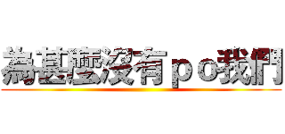 為甚麼沒有ｐｏ我們 ()
