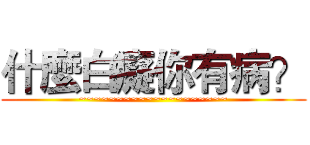 什麼白癡你有病？ (~~~~~~~~~~~~~~~~~~~~)