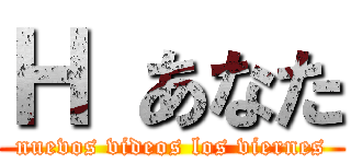 Ｈ あなた (nuevos videos los viernes)