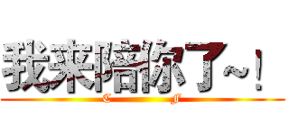 我来陪你了~！ (C              F)