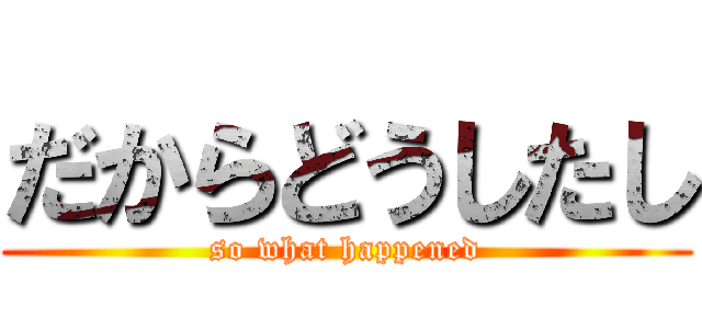 だからどうしたし (so what happened)