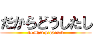 だからどうしたし (so what happened)