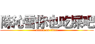 陈沁雪你也吃屎吧 (attack on titan)