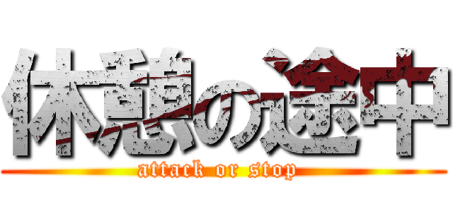 休憩の途中 (attack or stop )