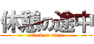 休憩の途中 (attack or stop )