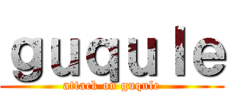 ｇｕｑｕｌｅ (attack on guqule)