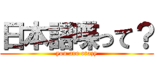 日本語喋って？ (you are crazy)