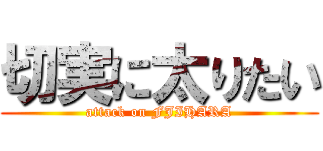 切実に太りたい (attack on FJIHARA)