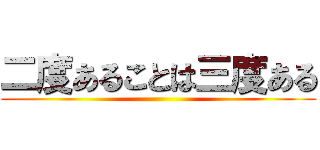 二度あることは三度ある ()