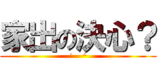 家出の決心？ (^ - ^)