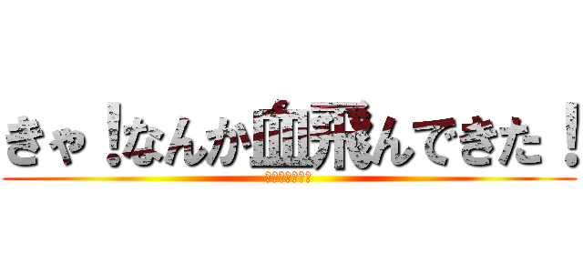 きゃ！なんか血飛んできた！ (鉄の匂いがする)