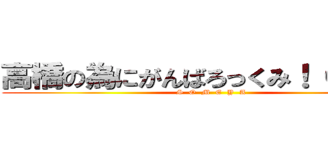 高橋の為にがんばろっくみ！（＾ω＾） (S  O  M  E  Y  A)