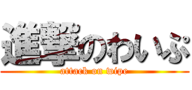 進撃のわいぷ (attack on wipe)