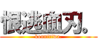 恨逃血刃。 (konnitiwa.)