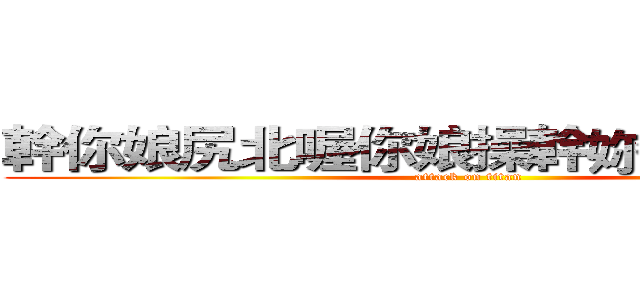 幹你娘尻北喔你娘操幹妳老北草之百 (attack on titan)