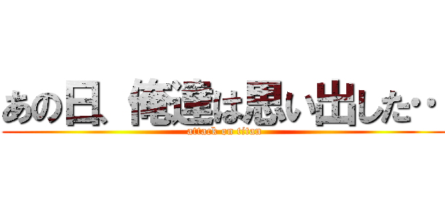 あの日、俺達は思い出した… (attack on titan)