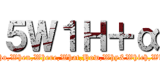 ５Ｗ１Ｈ＋α (Who,When,Where,What,How,Why&Which,Wht)