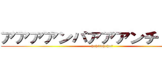 アアアアンパアアアンチ！！！！！ (hahifuhehoー)