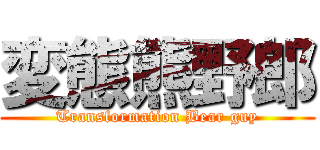 変態熊野郎 (Transformation Bear guy)