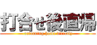 打合せ後直帰 ( returning home directly)