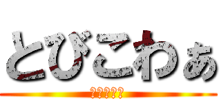 とびこわぁ (とびこわぁ)