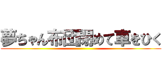 夢ちゃん布団閉めて車をひく ()