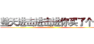 整天进击进击进你买了个表 (日报组一群傻逼)