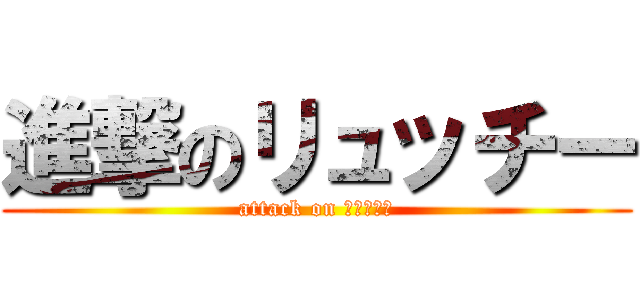 進撃のリュッチー (attack on リュッチー)