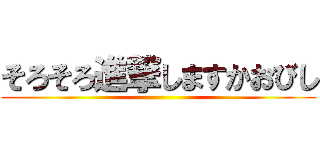 そろそろ進撃しますかおびし ()