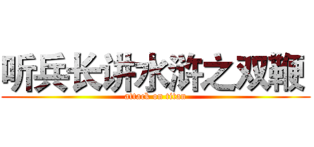 听兵长讲水浒之双鞭  (attack on titan)