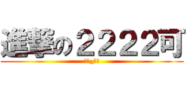進撃の２２２２可 (（★_★）)