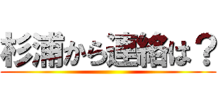 杉浦から連絡は？ ()